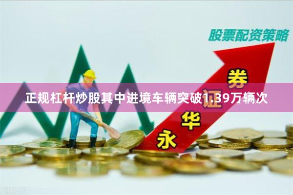 正规杠杆炒股其中进境车辆突破1.39万辆次