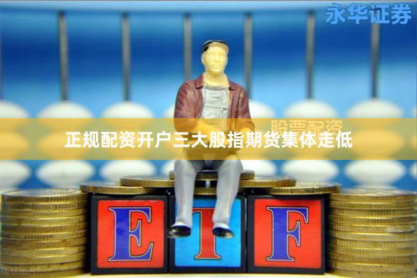 正规配资开户三大股指期货集体走低