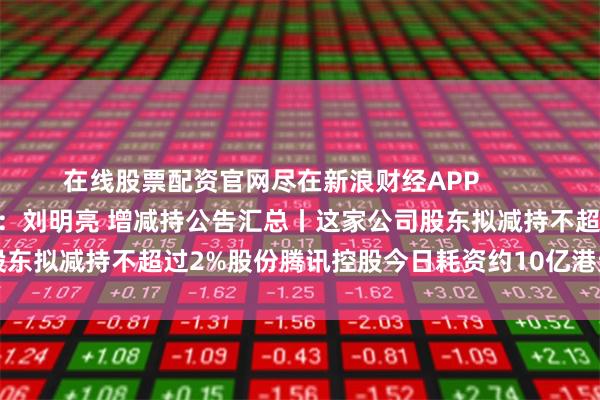 在线股票配资官网尽在新浪财经APP            						责任编辑:刘明亮 增减持公告汇总丨这家公司股东拟减持不超过2%股份腾讯控股今日耗资约10亿港元回购268万股