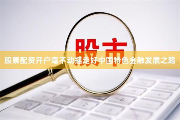 股票配资开户毫不动摇走好中国特色金融发展之路