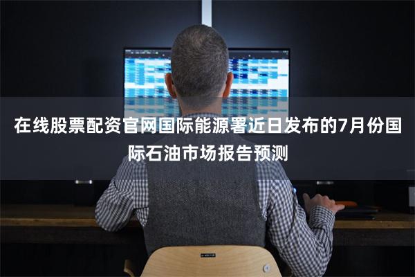 在线股票配资官网国际能源署近日发布的7月份国际石油市场报告预测