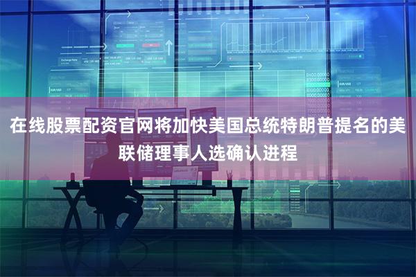 在线股票配资官网将加快美国总统特朗普提名的美联储理事人选确认进程
