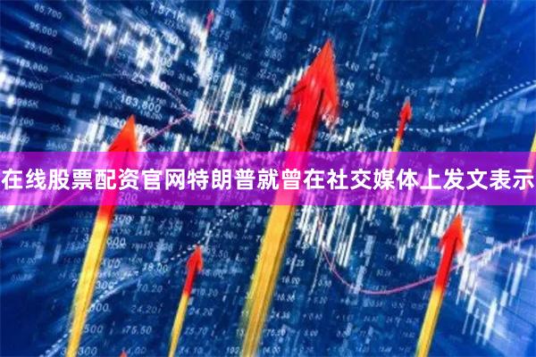 在线股票配资官网特朗普就曾在社交媒体上发文表示