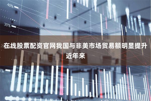 在线股票配资官网我国与非美市场贸易额明显提升 近年来