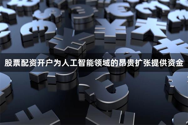 股票配资开户为人工智能领域的昂贵扩张提供资金